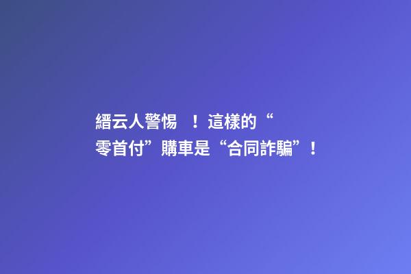 縉云人警惕！這樣的“零首付”購車是“合同詐騙”！